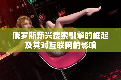 俄罗斯新兴搜索引擎的崛起及其对互联网的影响