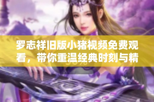 罗志祥旧版小猪视频免费观看，带你重温经典时刻与精彩内容