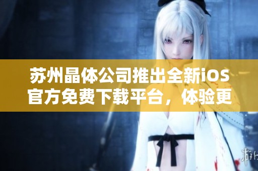 苏州晶体公司推出全新iOS官方免费下载平台，体验更便捷服务