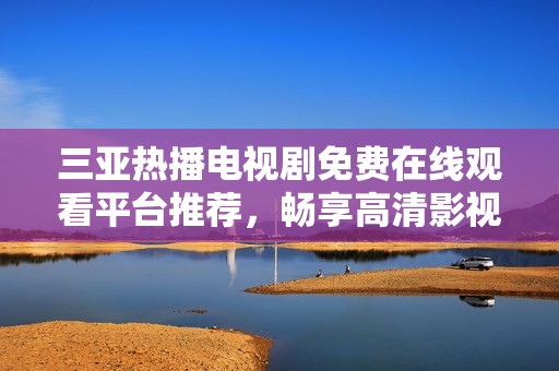 三亚热播电视剧免费在线观看平台推荐，畅享高清影视盛宴