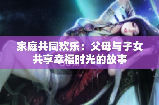 家庭共同欢乐：父母与子女共享幸福时光的故事