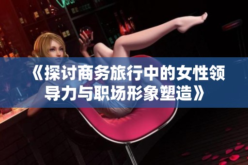 《探讨商务旅行中的女性领导力与职场形象塑造》