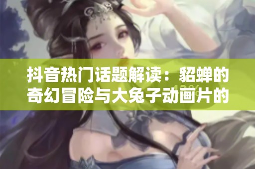 抖音热门话题解读：貂蝉的奇幻冒险与大兔子动画片的精彩故事揭秘