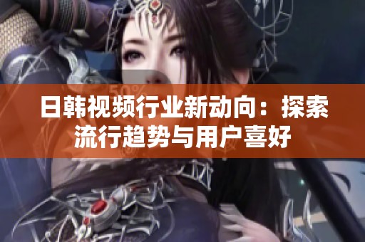 日韩视频行业新动向：探索流行趋势与用户喜好