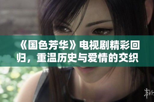《国色芳华》电视剧精彩回归，重温历史与爱情的交织魅力
