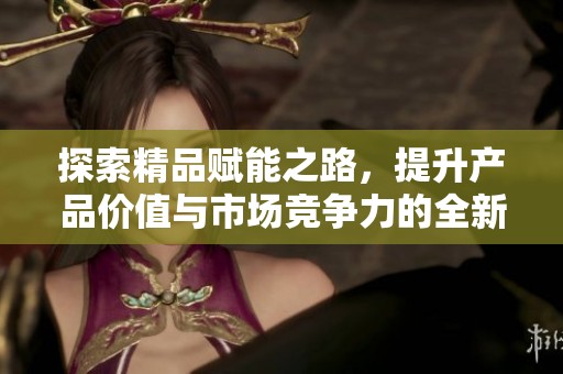 探索精品赋能之路，提升产品价值与市场竞争力的全新策略