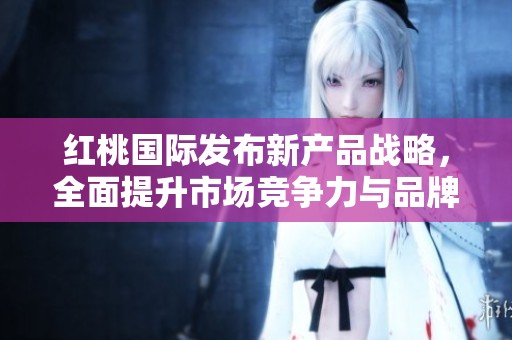 红桃国际发布新产品战略，全面提升市场竞争力与品牌影响力