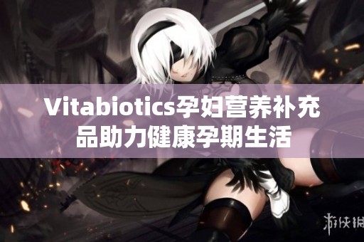 Vitabiotics孕妇营养补充品助力健康孕期生活