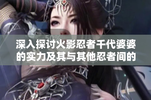 深入探讨火影忍者千代婆婆的实力及其与其他忍者间的深厚羁绊关系