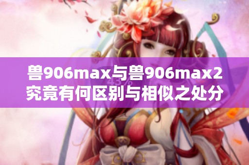 兽906max与兽906max2究竟有何区别与相似之处分析