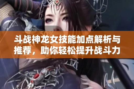 斗战神龙女技能加点解析与推荐，助你轻松提升战斗力与游戏体验