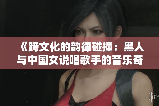 《跨文化的韵律碰撞：黑人与中国女说唱歌手的音乐奇遇》