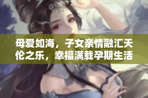 母爱如海，子女亲情融汇天伦之乐，幸福满载孕期生活