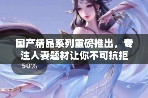 国产精品系列重磅推出，专注人妻题材让你不可抗拒