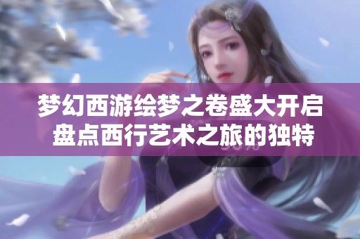 梦幻西游绘梦之卷盛大开启 盘点西行艺术之旅的独特魅力与创作比例