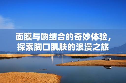 面膜与吻结合的奇妙体验，探索胸口肌肤的浪漫之旅