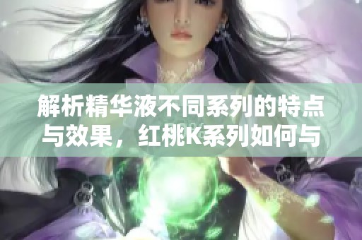 解析精华液不同系列的特点与效果，红桃K系列如何与众不同