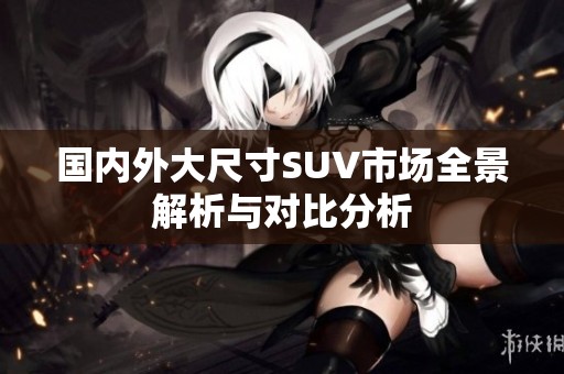 国内外大尺寸SUV市场全景解析与对比分析