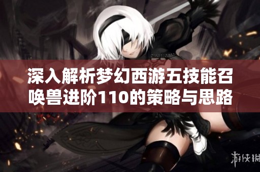 深入解析梦幻西游五技能召唤兽进阶110的策略与思路，助你玩转游戏奥秘
