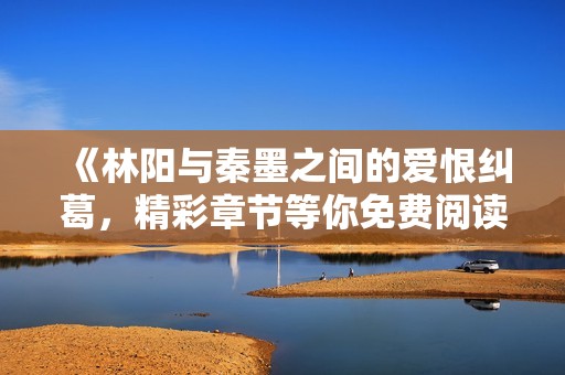 《林阳与秦墨之间的爱恨纠葛，精彩章节等你免费阅读》
