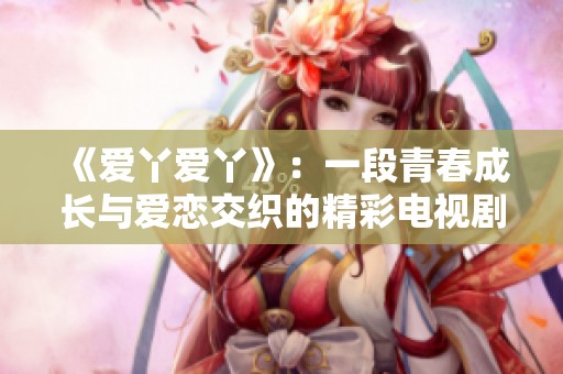 《爱丫爱丫》：一段青春成长与爱恋交织的精彩电视剧旅程