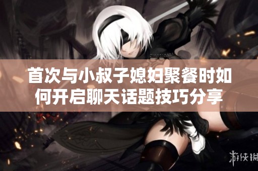 首次与小叔子媳妇聚餐时如何开启聊天话题技巧分享