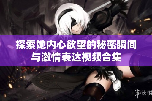 探索她内心欲望的秘密瞬间与激情表达视频合集