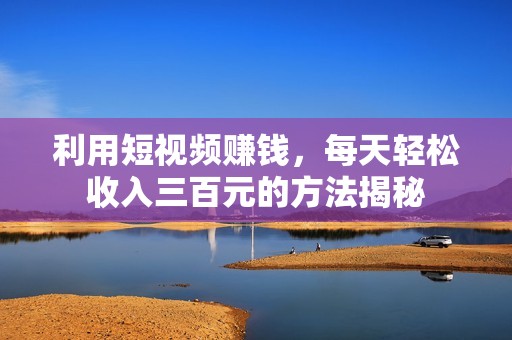 利用短视频赚钱，每天轻松收入三百元的方法揭秘