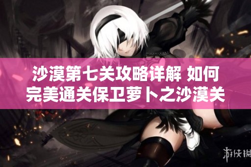 沙漠第七关攻略详解 如何完美通关保卫萝卜之沙漠关卡技巧分享