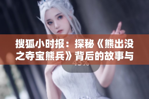 搜狐小时报：探秘《熊出没之夺宝熊兵》背后的故事与社会影响分析