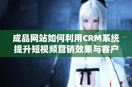 成品网站如何利用CRM系统提升短视频营销效果与客户体验