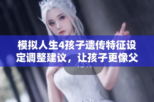 模拟人生4孩子遗传特征设定调整建议，让孩子更像父母的有效方法和技巧分享