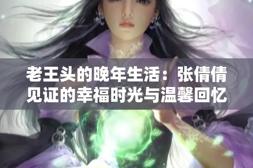 老王头的晚年生活：张倩倩见证的幸福时光与温馨回忆