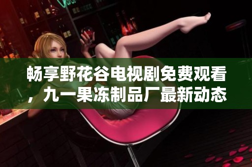 畅享野花谷电视剧免费观看，九一果冻制品厂最新动态无一遗漏