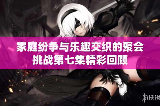 家庭纷争与乐趣交织的聚会挑战第七集精彩回顾