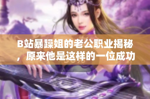 B站暴躁姐的老公职业揭秘，原来他是这样的一位成功人士
