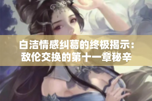 白洁情感纠葛的终极揭示：敌伦交换的第十一章秘辛