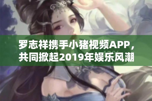 罗志祥携手小猪视频APP，共同掀起2019年娱乐风潮