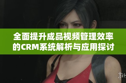全面提升成品视频管理效率的CRM系统解析与应用探讨