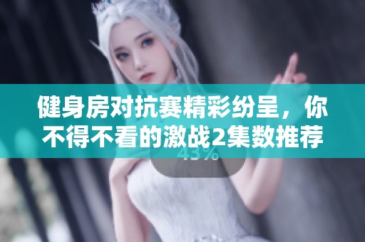 健身房对抗赛精彩纷呈，你不得不看的激战2集数推荐