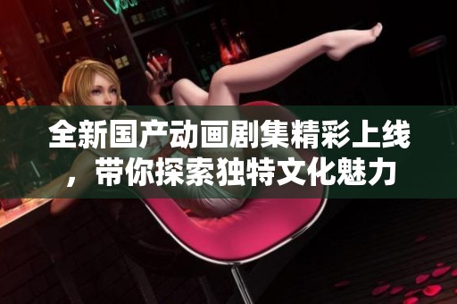 全新国产动画剧集精彩上线，带你探索独特文化魅力