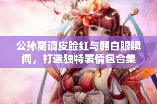 公孙离调皮脸红与翻白眼瞬间，打造独特表情包合集