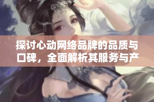 探讨心动网络品牌的品质与口碑，全面解析其服务与产品的优劣势