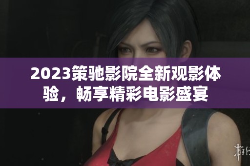 2023策驰影院全新观影体验，畅享精彩电影盛宴