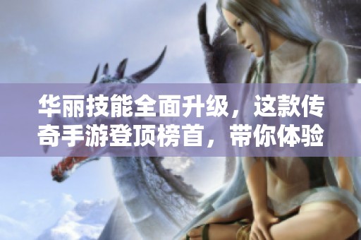华丽技能全面升级，这款传奇手游登顶榜首，带你体验无与伦比的战斗快感