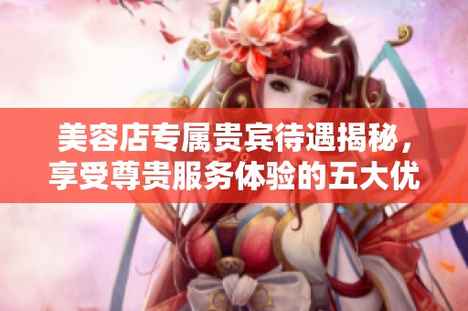 美容店专属贵宾待遇揭秘，享受尊贵服务体验的五大优势