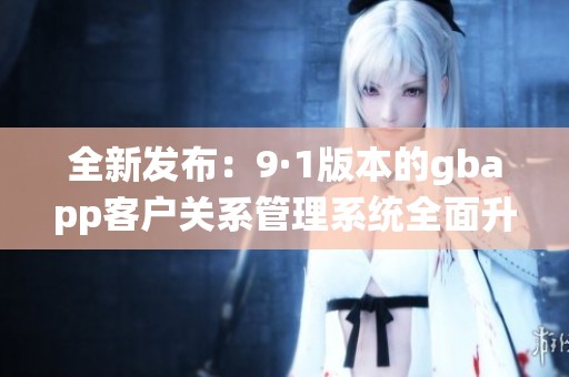 全新发布：9·1版本的gbapp客户关系管理系统全面升级解析