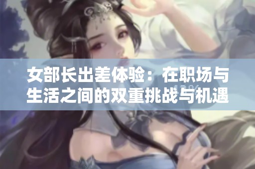 女部长出差体验：在职场与生活之间的双重挑战与机遇