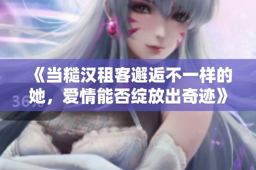 《当糙汉租客邂逅不一样的她，爱情能否绽放出奇迹》