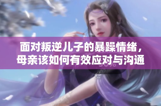 面对叛逆儿子的暴躁情绪，母亲该如何有效应对与沟通
